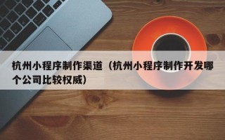 商丘杭州小程序制作渠道（杭州小程序制作开发哪个公司比较权威）