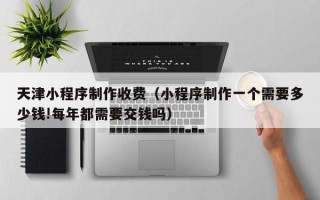 商丘天津小程序制作收费（小程序制作一个需要多少钱!每年都需要交钱吗）